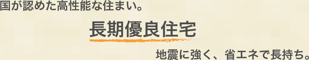 国が認めた高性能な住まい。長期優良住宅　地震に強く、省エネで長持ち。