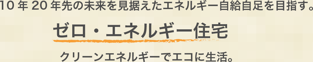 10年20年先の未来を見据えたエネルギー自給自足を目指す。ゼロ・エネルギー住宅　クリーンエネルギーでエコに生活。