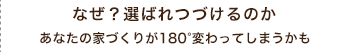 なぜ？選ばれつづけるのか　あなたの家づくりが180度変わってしまうかも