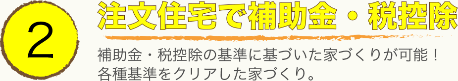 2 注文住宅で補助金・税控除。補助金・税控除の基準に基づいた家づくりが可能!各種基準をクリアした家づくり。