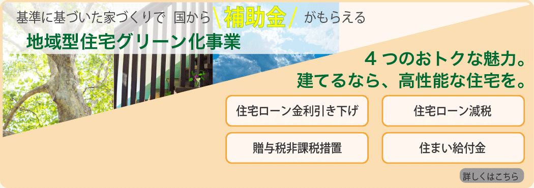 基準に基づいた家づくりで国から補助金がもらえる地域型住宅グリーン化事業。4つのおトクな魅力。建てるなら、高性能な住宅を。住宅ローン金利引き下げ　住宅ローン減税　贈与税非課税措置　住まい給付金　詳しくはこちら